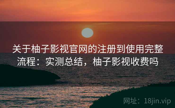 关于柚子影视官网的注册到使用完整流程：实测总结，柚子影视收费吗