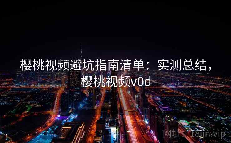 樱桃视频避坑指南清单：实测总结，樱桃视频v0d