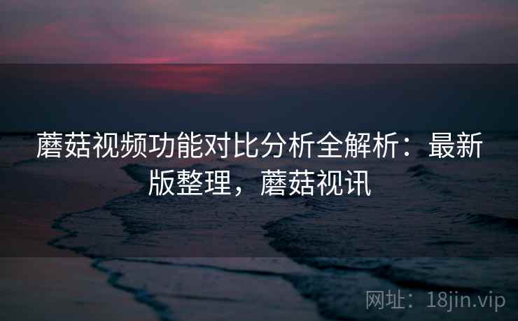 蘑菇视频功能对比分析全解析：最新版整理，蘑菇视讯