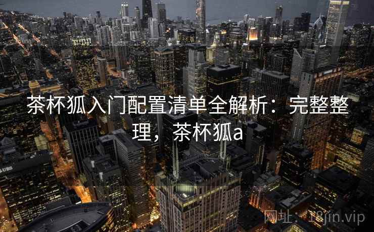 茶杯狐入门配置清单全解析:完整整理,茶杯狐a 茶杯狐入门配置清单全解析:完整整理,茶杯狐a