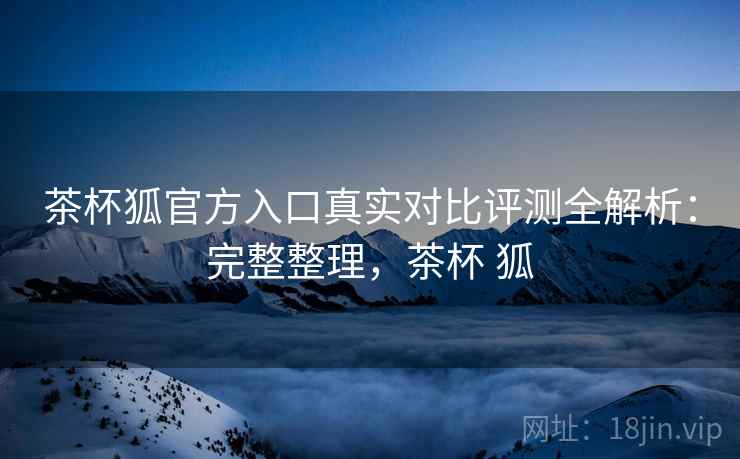 茶杯狐官方入口真实对比评测全解析：完整整理，茶杯 狐