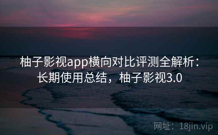 柚子影视app横向对比评测全解析：长期使用总结，柚子影视3.0