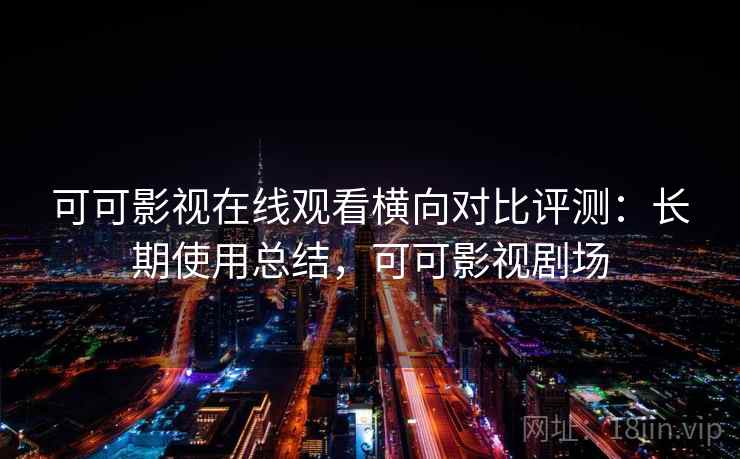 可可影视在线观看横向对比评测：长期使用总结，可可影视剧场