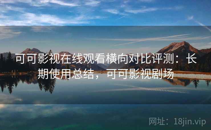 可可影视在线观看横向对比评测：长期使用总结，可可影视剧场
