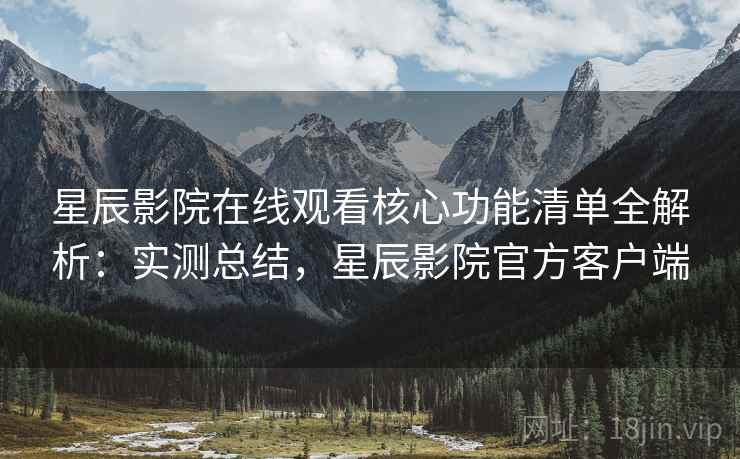 星辰影院在线观看核心功能清单全解析：实测总结，星辰影院官方客户端