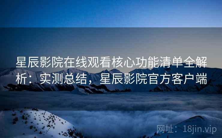 星辰影院在线观看核心功能清单全解析：实测总结，星辰影院官方客户端