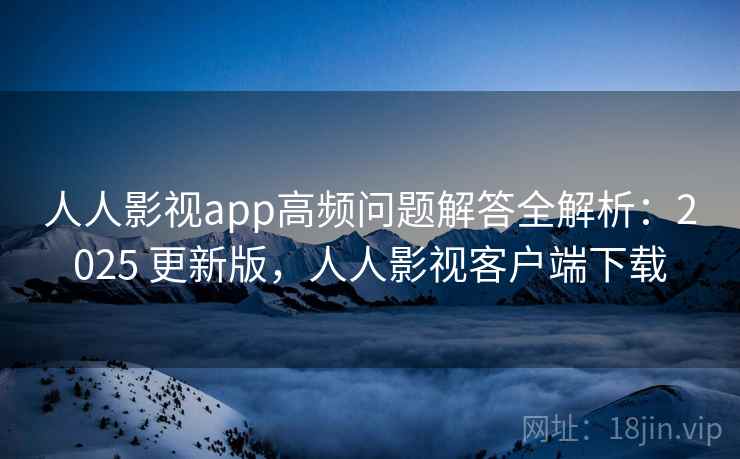 人人影视app高频问题解答全解析：2025 更新版，人人影视客户端下载