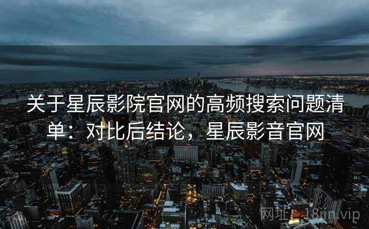 关于星辰影院官网的高频搜索问题清单：对比后结论，星辰影音官网