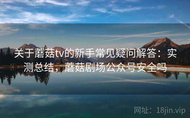 关于蘑菇tv的新手常见疑问解答：实测总结，蘑菇剧场公众号安全吗