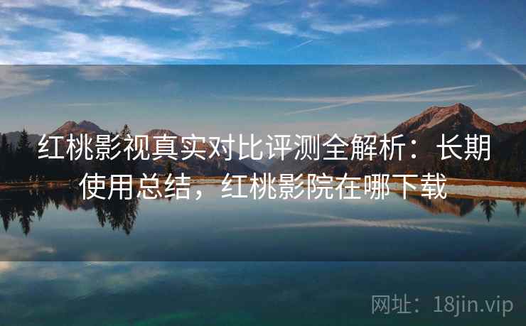 红桃影视真实对比评测全解析：长期使用总结，红桃影院在哪下载