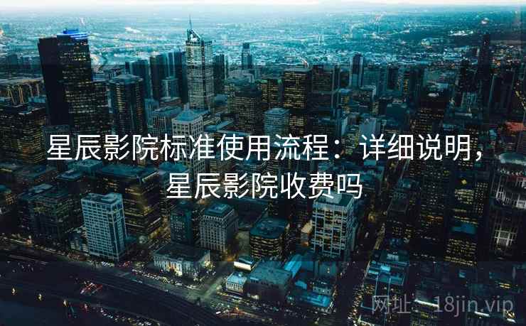 星辰影院标准使用流程：详细说明，星辰影院收费吗