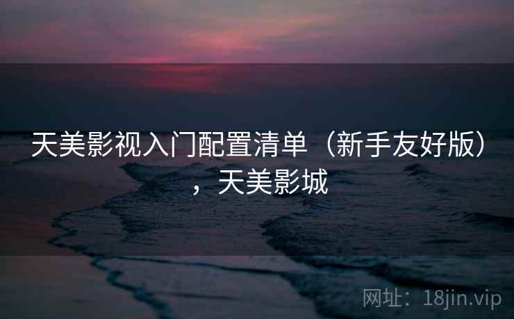天美影视入门配置清单(新手友好版),天美影城 天美影视入门配置清单(新手友好版),天美影城