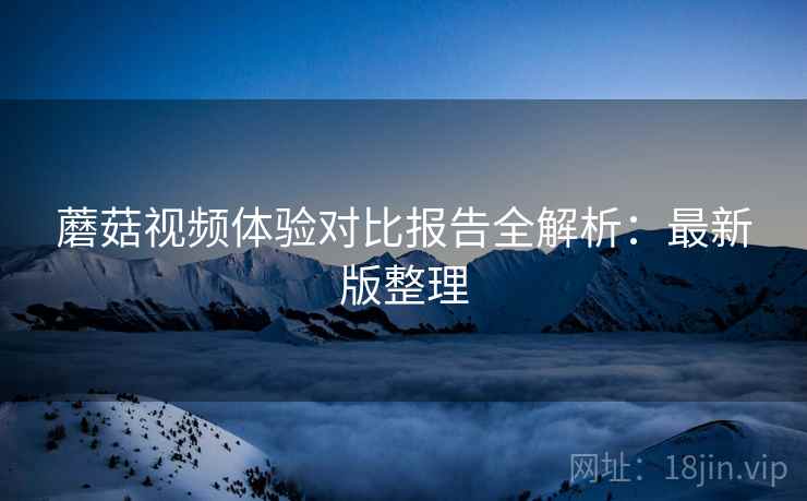 蘑菇视频体验对比报告全解析:最新版整理 蘑菇视频体验对比报告全解析:最新版整理