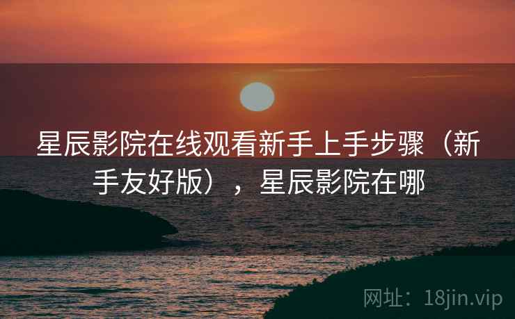 星辰影院在线观看新手上手步骤（新手友好版），星辰影院在哪