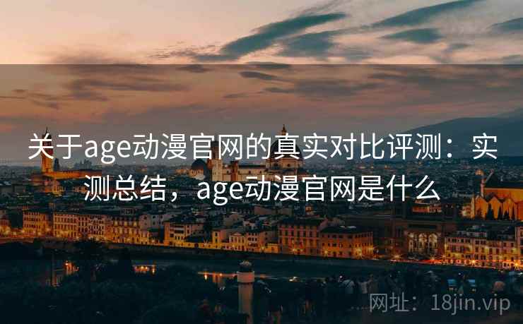 关于age动漫官网的真实对比评测：实测总结，age动漫官网是什么