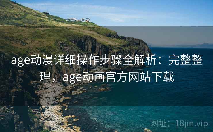 age动漫详细操作步骤全解析：完整整理，age动画官方网站下载