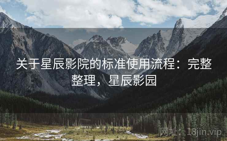 关于星辰影院的标准使用流程:完整整理,星辰影园 关于星辰影院的标准使用流程:完整整理,星辰影园