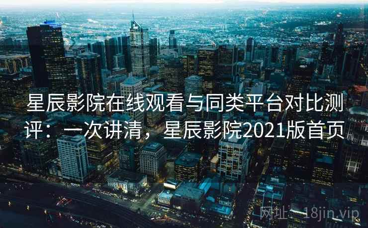星辰影院在线观看与同类平台对比测评：一次讲清，星辰影院2021版首页