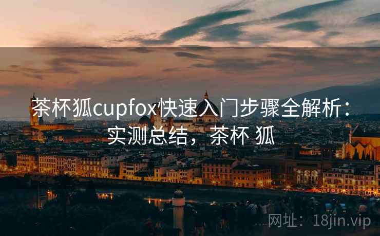 茶杯狐cupfox快速入门步骤全解析：实测总结，茶杯 狐