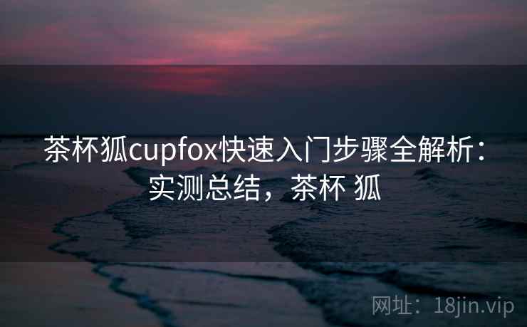 茶杯狐cupfox快速入门步骤全解析:实测总结,茶杯 狐 茶杯狐cupfox快速入门步骤全解析:实测总结,茶杯 狐