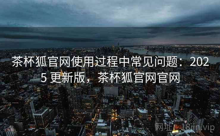 茶杯狐官网使用过程中常见问题:2025 更新版,茶杯狐官网官网 茶杯狐官网使用过程中常见问题:2025 更新版,茶杯狐官网官网