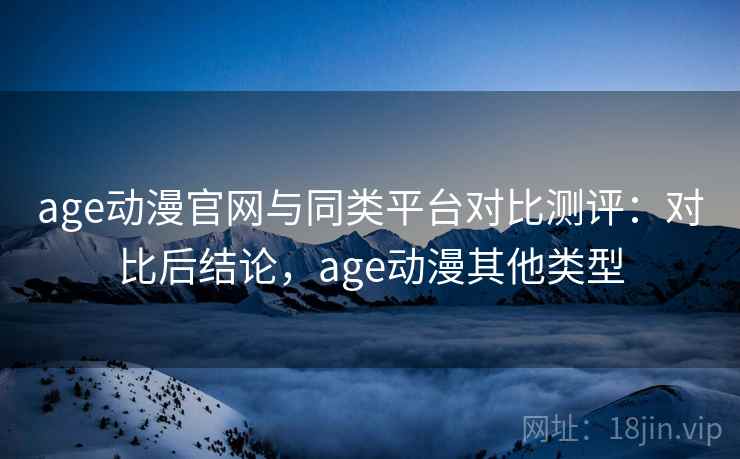 age动漫官网与同类平台对比测评：对比后结论，age动漫其他类型
