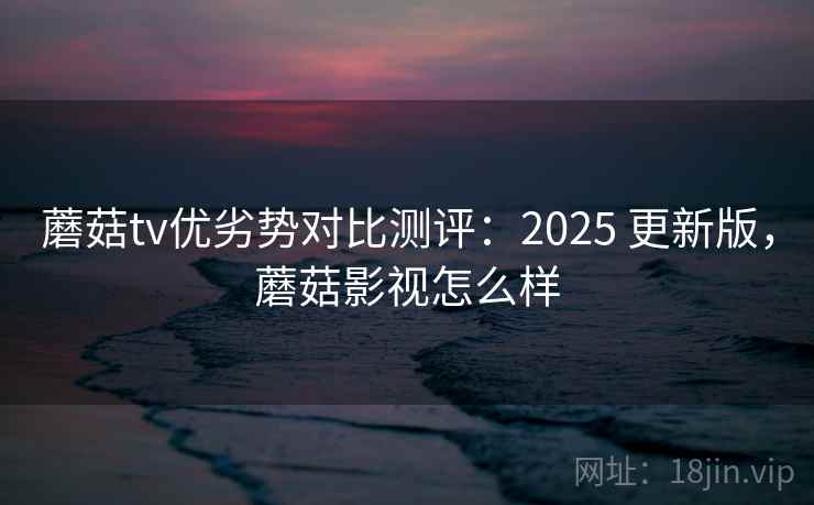 蘑菇tv优劣势对比测评：2025 更新版，蘑菇影视怎么样